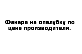 Фанера на опалубку по цене производителя.